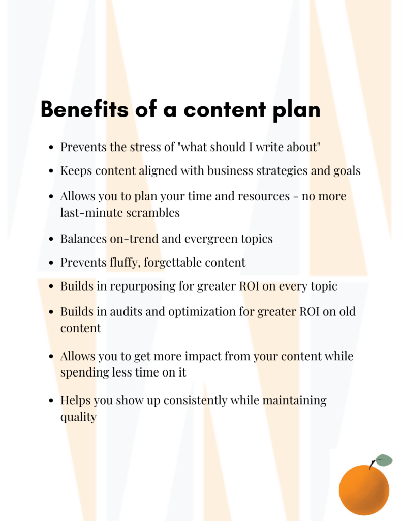 Benefits of a content plan: Prevents the stress of what should I write about, keeps content aligned with business strategies and goals, allows you to plan your time and resources, balances on trend and evergreen topics, prevents fluffy, forgettable content, builds in repurposing for greater roi, builds in audits and optimization for greater roi on old content, allows you to get more impact from your content while spending less time on it, helps you show up consistently while maintaining quality