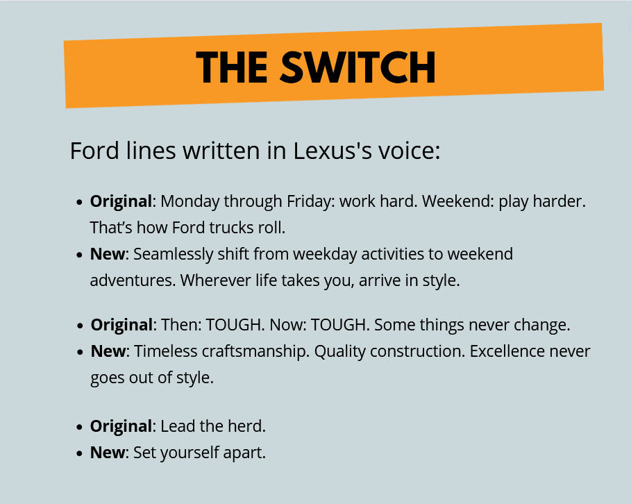 Ford lines written in Lexus' voice:
Original: Monday through Friday: work hard. Weekend: play harder. That’s how Ford trucks roll.
New: Seamlessly shift from weekday activities to weekend adventures. Wherever life takes you, arrive in style. 
Original: Then: TOUGH. Now: TOUGH. Some things never change. 
New: Timeless craftsmanship. Quality construction. Excellence never goes out of style.